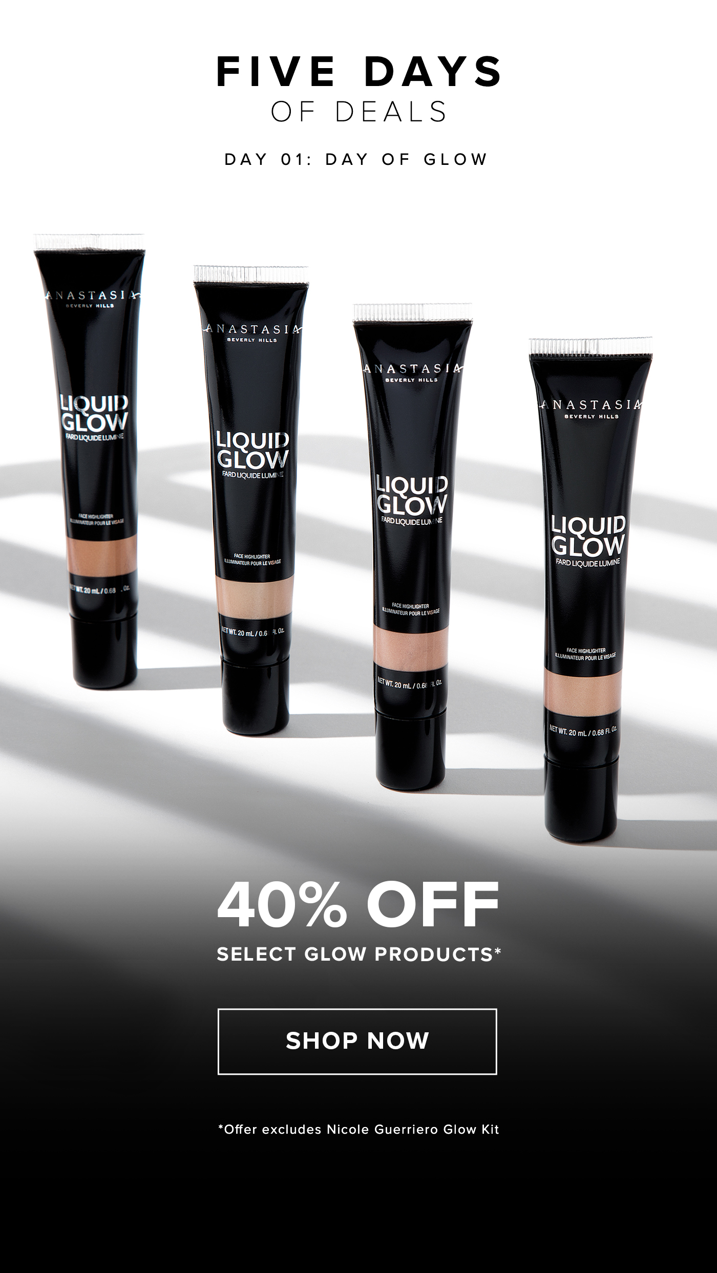 FIVE DAYS OF DEALS DAY 01: DAY OF GLOW. 40% OFF SELECT GLOW PRODUCTS* SHOP NOW. *Offer excludes Nicole Guerriero Glow Kit 