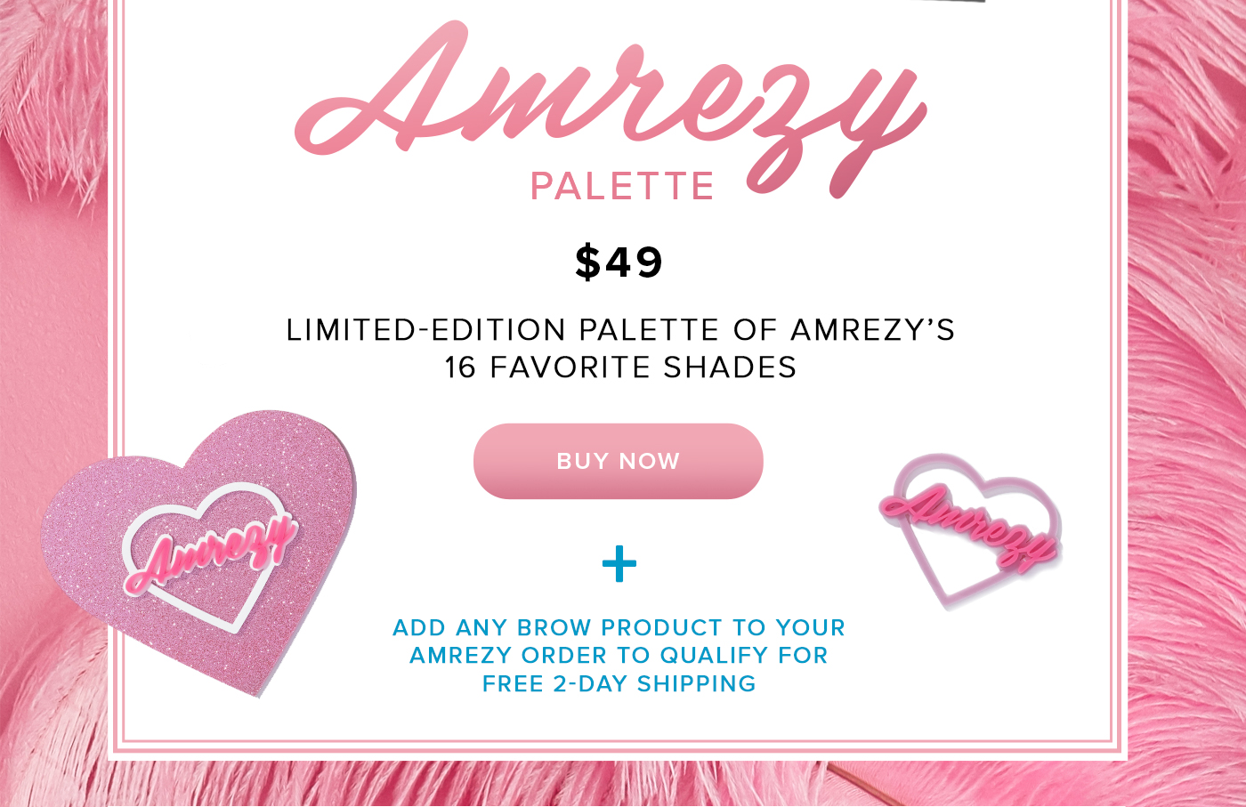 Amrezy PALETTE. $49 LIMITED-EDITION PALETTE OF AMREZY'S 16 FAVORITE SHADES BUY NOW PLUS ADD ANY BROW PRODUCT TO YOUR AMREZY ORDER TO QUALIFY FOR FREE 2-DAY SHIPPING