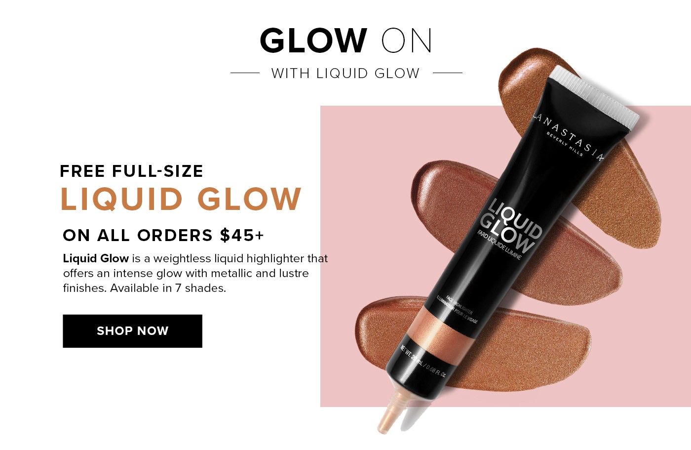 FREE FULL-SIZE LIQUID GLOW ON ORDERS $45+ Liquid Glow is a weightless liquid highlighter that offers an intense glow with metallic and lustre finishes. Available in 7 shades. SHOP NOW