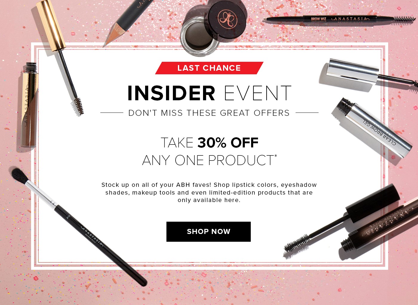 INSIDER EVENT - DON''T MISS THESE GREAT OFFERS - TAKE 30% OFF ANY ONE PRODUCT* Stock up on all your ABH faves! Shop lipstick colors, eyeshadow shades, makeup tools, and even limited-edition products that are only available here. SHOP NOW
