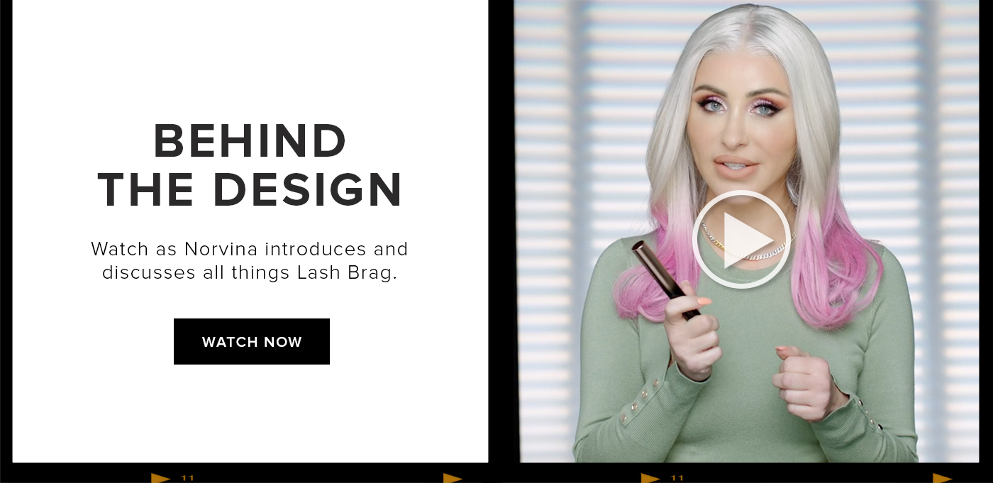 BEHIND THE DESIGN. Watch as Norvina introduces and discusses all things Lash Brag. WATCH NOW