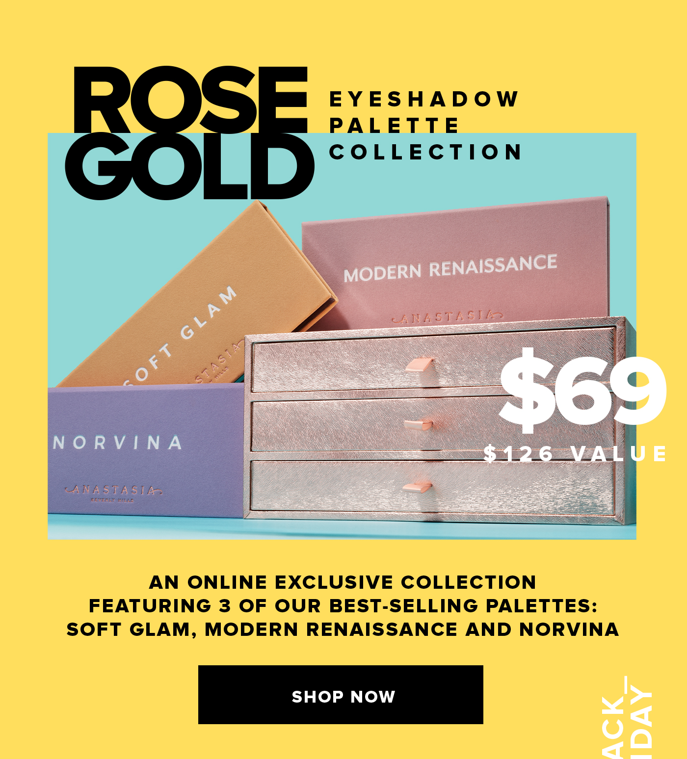 ROSE GOLD EYESHADOW PALETTE VAULT $69 $126 VALUE AN ONLINE EXCLUSIVE COLLECTION FEATURING 3 OF OUR BEST-SELLING PALETTES: SOFT GLAM, MODERN RENAISSANCE AND NORVINA SHOP NOW