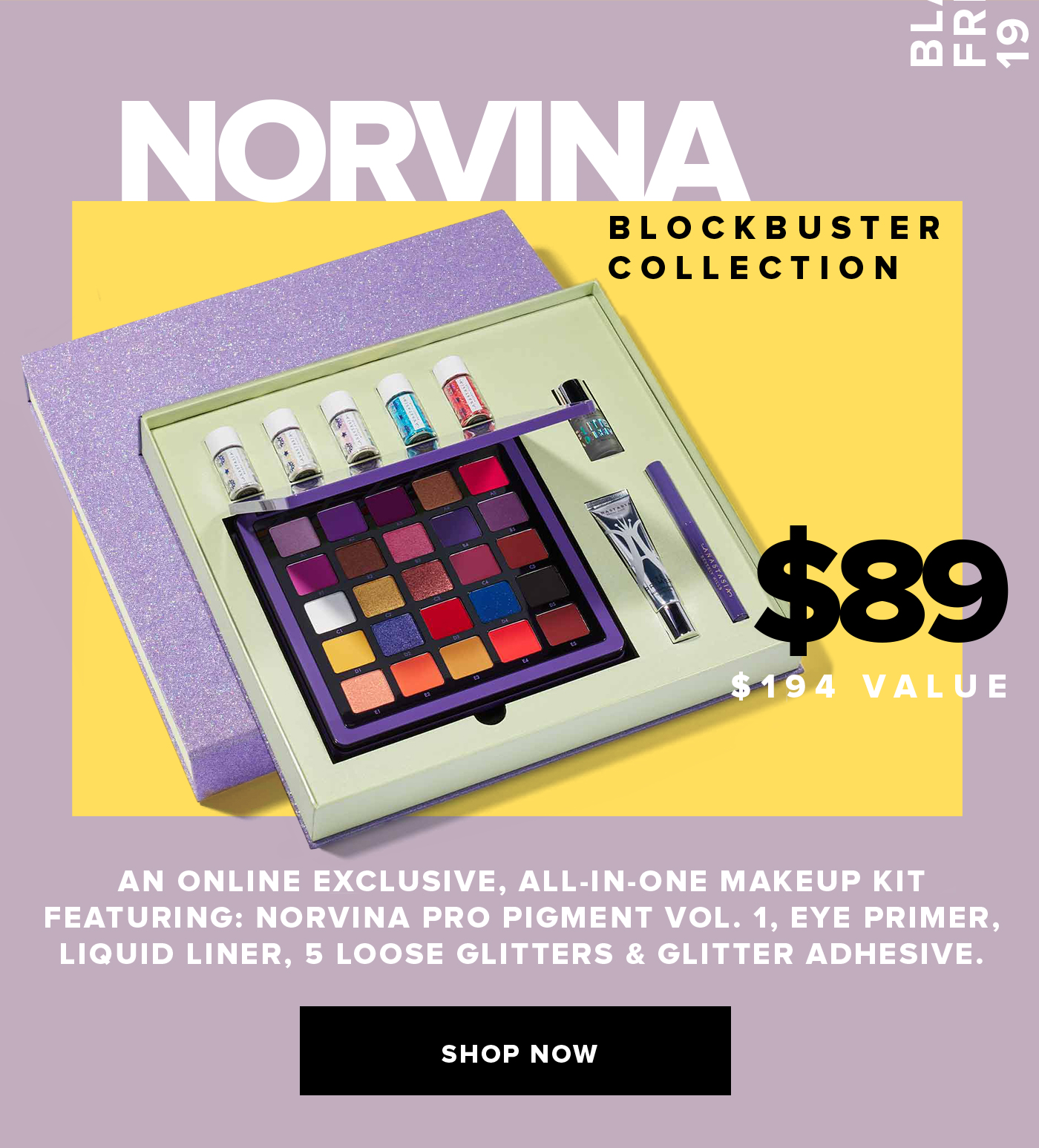 NORVINA BLOCKBUSTER COLLECTION $89 $194 VALUE AN ONLINE EXCLUSIVE, ALL-IN-ONE MAKEUP KIT FEATURING: NORVINA PRO PIGMENT VOL. 1, EYE PRIMER, LIQUID LINER, 5 LOOSE GLITTERS & GLITTER ADHESIVE. SHOP NOW