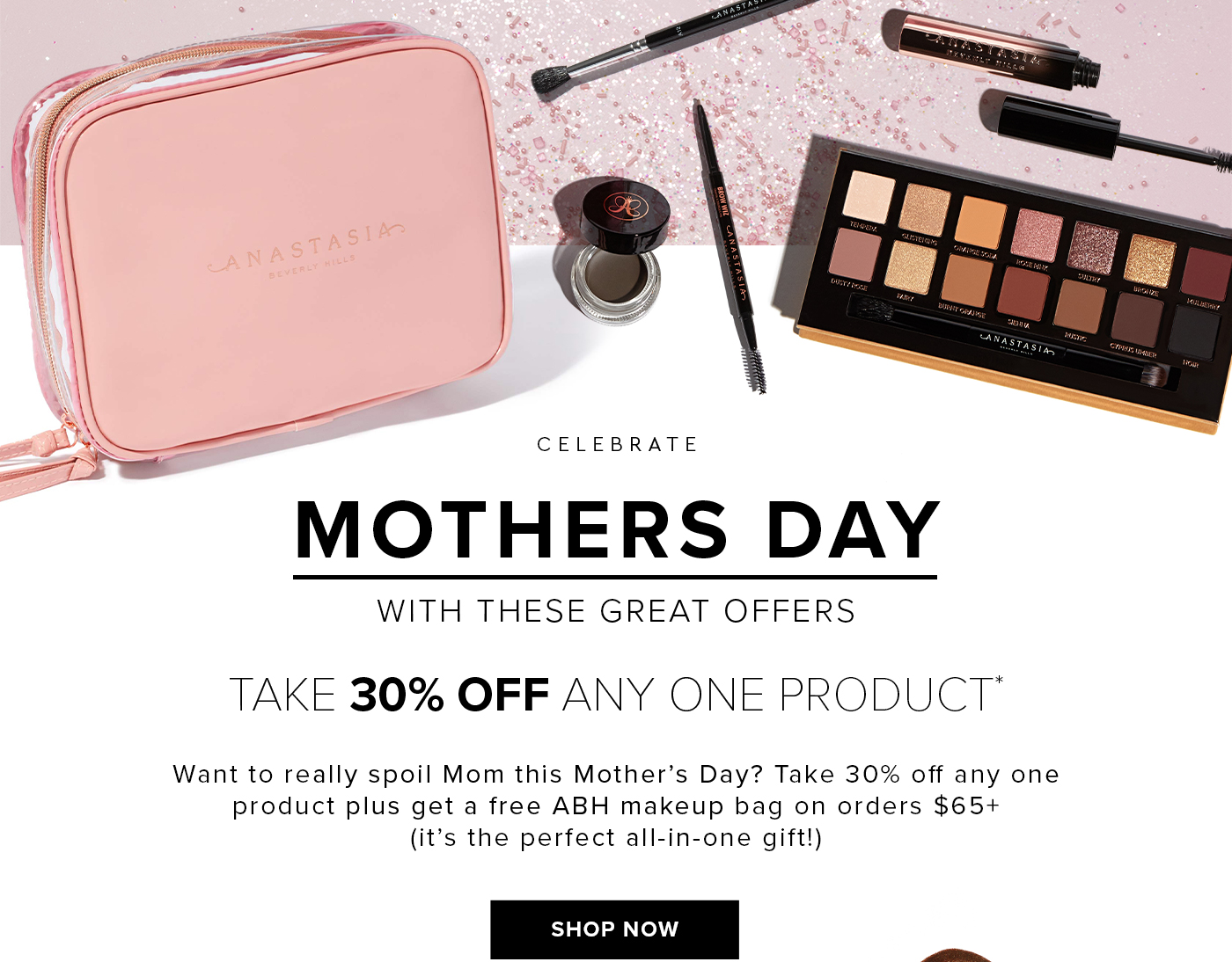 CELEBRATE MOTHERS DAY WITH THESE GREAT OFFERS. TAKE 30% OFF ANY ONE PRODUCT* Want to really spoil Mom this Mother''s Day? Take 30% off any one product plus get a free ABH makeup bag on orders $65+ (it''s the perfect all-in-one gift!) SHOP NOW