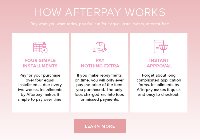 HOW AFTERPAY WORKS Buy what you want today, pay for it in four equal installments, interest-free. FOUR SIMPLE INSTALLMENTS Pay for your purchase over four equal installments, due every two weeks. Installments by Afterpay makes it simple to pay over time.PAY NOTHING EXTRA If you make repayments on time, you will only ever pay the price of the item you purchased. The only fees charged are late fees for missed payments. INSTANT APPROVAL Forget about long complicated application forms. Installments by Afterpay makes it quick and easy to checkout.
 LEARN MORE