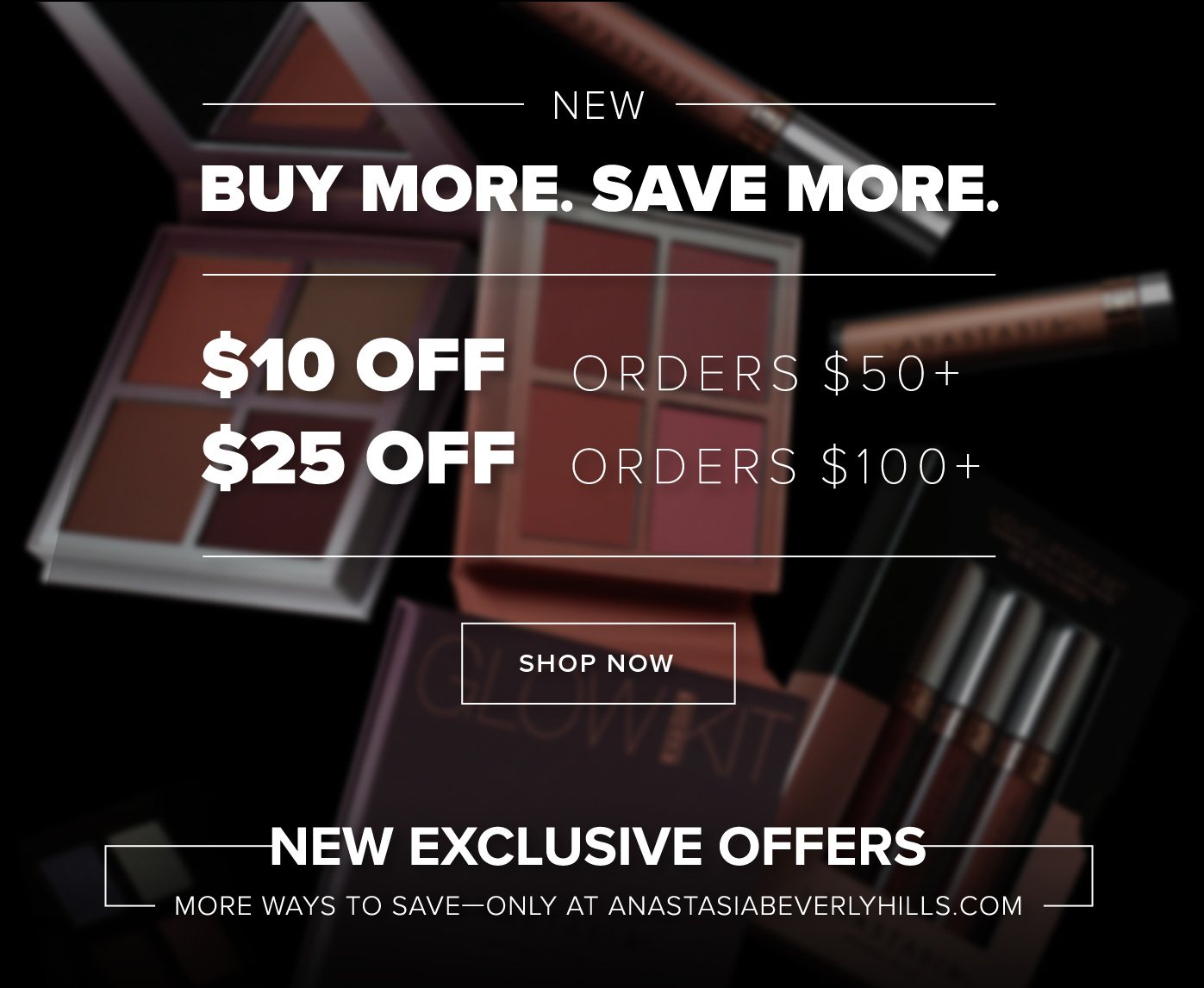  NEW Buy More. Save More. $10 off orders $50+ $25 off orders $100