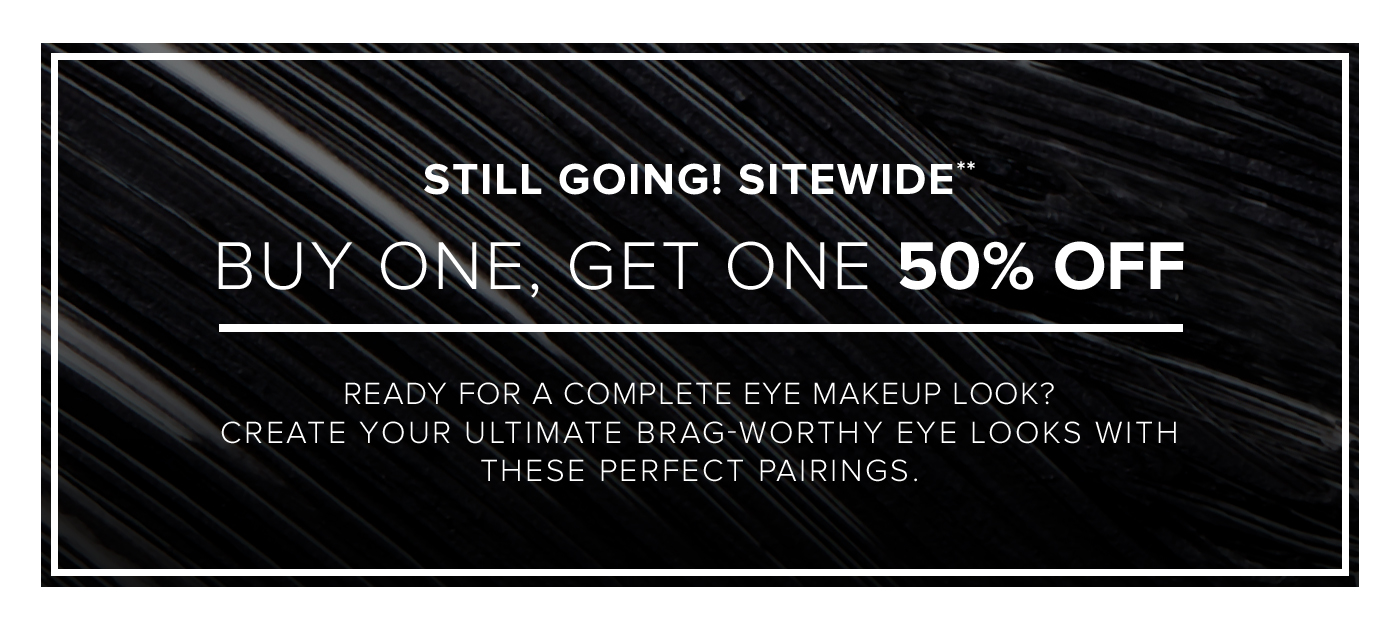 STILL GOING! SITEWIDE** BUY ONE, GET ONE 50% OFF. READY FOR A COMPLETE EYE MAKEUP LOOK? CREATE YOUR ULTIMATE BRAG-WORTHY EYE LOOKS WITH THESE PERFECT PAIRINGS.