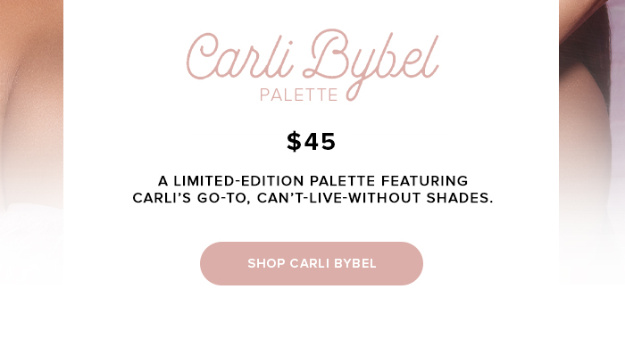 Carli Bybel PALETTE $45 A LIMITED-EDITION PALETTE FEATURING CARLI'S GO-TO, CAN'T-LIVE-WITHOUT SHADES. SHOP CARLI BYBEL