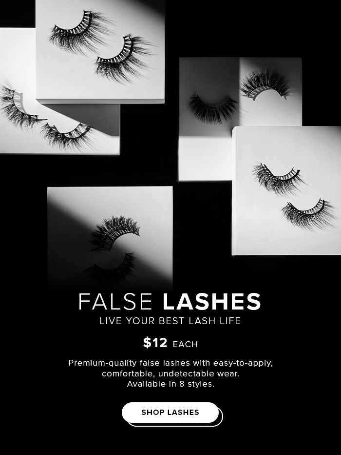 FALSE LASHES LIVE YOUR BEST LASH LIFE $12 EACH Premium-quality false lashes with easy-to-apply. comfortable. undetectable wear. Available in 8 styles SHOP LASHES