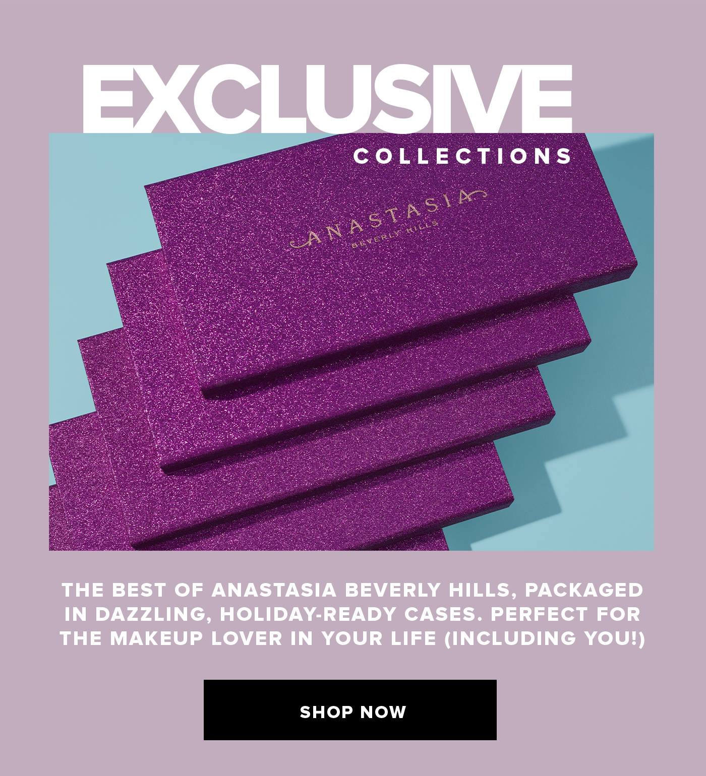 EXCLUSIVE COLLECTONS THE BEST OF ANASTASIA BEVERLY HILLS, PACKAGED IN DAZZLING, HOLIDAY-READY CASES. PERFECT FOR THE MAKEUP LOVER IN YOUR LIFE (INCLUDING YOU!)SHOP NOW