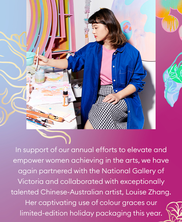In support of our annual efforts to elevate and empower women achieving in the arts, we have again partnered with the National Gallery of Victoria and collaborated with exceptionally talented Chinese-Australian artist, Louise Zhang. Her captivating use of colour graces our limited-edition holiday packaging this year. 