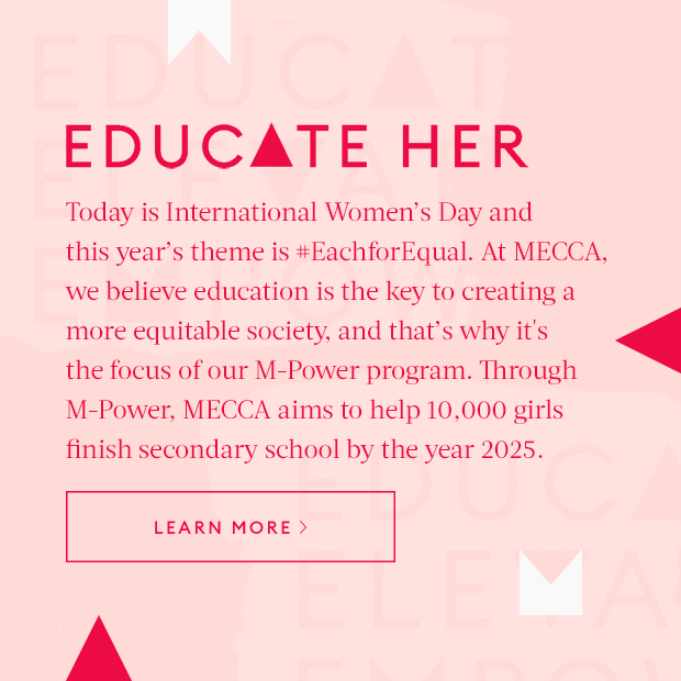 Today is International Women's Day and this year's theme is #EachforEqual. At MECCA, we believe education is the key to creating a more equitable society, and that's why it''s the focus of our M-Power program. Through M-Power, MECCA aims to help 10,000 girls finish secondary school by the year 2025.