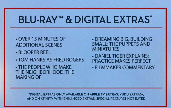 Blu–ray™ & Digital Extras* • Over 15 Minutes of Additional Scenes • Blooper Reel • Tom Hanks as Fred Rogers • The People Who Make The Neighborhood: The Making Of • Dreaming Big, Building Small: The Puppets and Miniatures • Daniel Tiger Explains: Practice Makes Perfect • Filmmaker Commentary *Digital Extras Only Available on Apple TV Extras, Vudu Extras+, and on Xfinity with Enhanced Extras. Special Features Not Rated