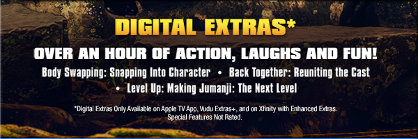Digital Extras* Over an Hour of Action, Laughs and Fun! • Body Swapping: Snapping Into Character • Back Together: Reuniting the Cast • Level Up: Making Jumanji: The Next Level *Digital Extras Only Available on Apple TV App, Vudu Extras+, and on Xfinity with Enhanced Extras. Special Features Not Rated. 