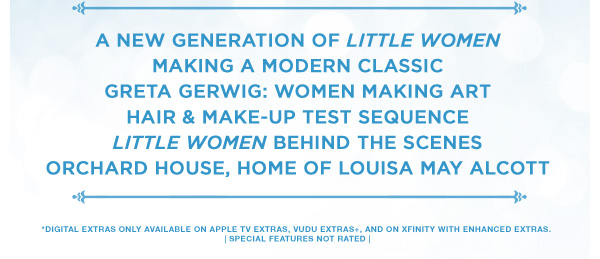 A New Generation of Little Women Making a Modern Classic Greta Gerwig: Women Making Art Hair & Make–Up Test Sequence Little Women Behind the Scenes Orchard House, Home of Louisa May Alcott *Digital Extras Only Available on Apple TV Extras, Vudu Extras+, and on Xfinity with Enhanced Extras. | Special Features Not Rated |