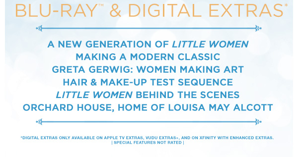 Blu–ray™ & Digital Extras* A New Generation of Little Women Making a Modern Classic Greta Gerwig: Women Making Art Hair & Make–Up Test Sequence Little Women Behind the Scenes Orchard House, Home of Louisa May Alcott *Digital Extras Only Available on Apple TV Extras, Vudu Extras+, and on Xfinity with Enhanced Extras. | Special Features Not Rated |