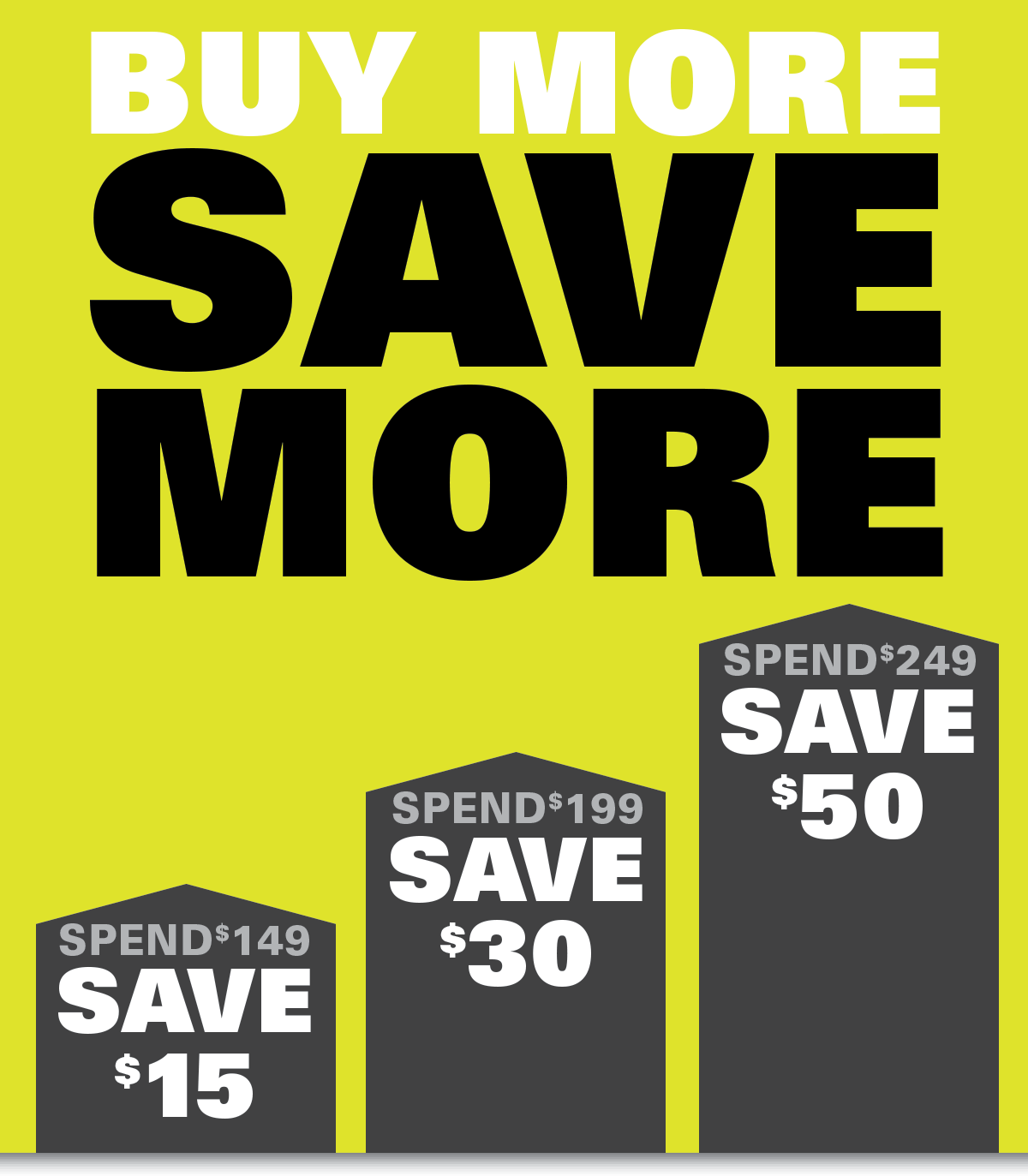 Buy More to Save More. SPEND $149, SAVE $15. SPEND $199, SAVE $30. SPEND $249, SAVE $50