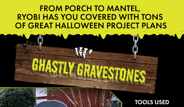FROM PORCH TO MANTEL,RYOBI HAS YOU COVERED WITH TONS OF GREAT HALLOWEEN PROJECT PLANS. GHASTLY GRAVESTONES