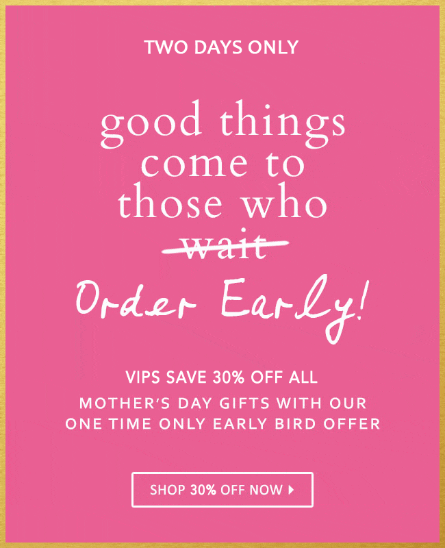 Two Days Only: Good Things Come To Those Who Order Early! VIPs Save 30% Off All Mother''s Day Gifts With Our One Time Only Early Bird Offer! Shop 30% Off Now!