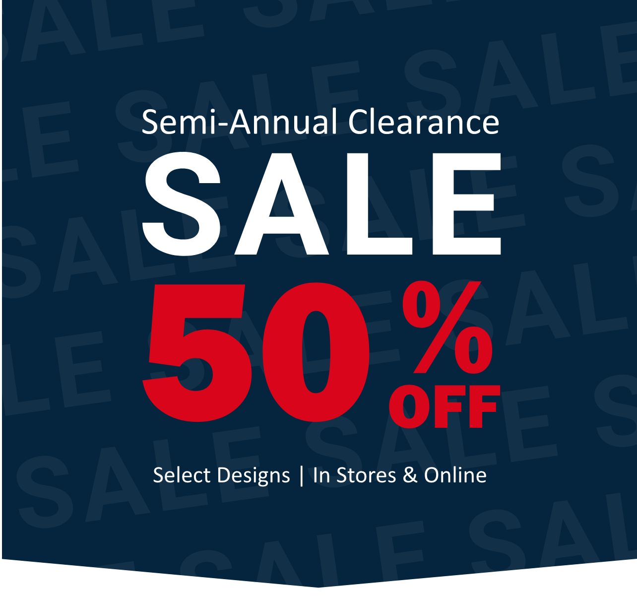 Semi-annual clearance sale. Fifty percent off select designs in stores and online.