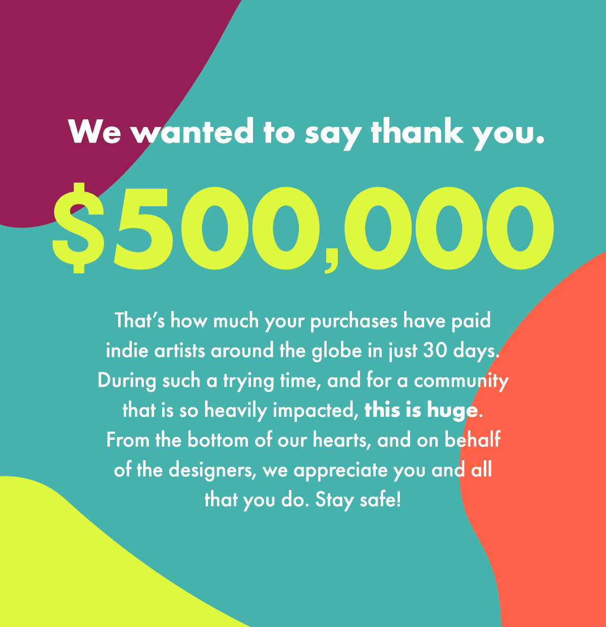 We wanted to say thank you. 500,000 dollars. That's how much your purchases have paid indie artists around the globe in just 30 days. During such a trying time, and for a community that is so heavily impacted, this is huge. From the bottom of our hearts, and on behalf of the designers, we appreciate you and all that you do. Stay safe!