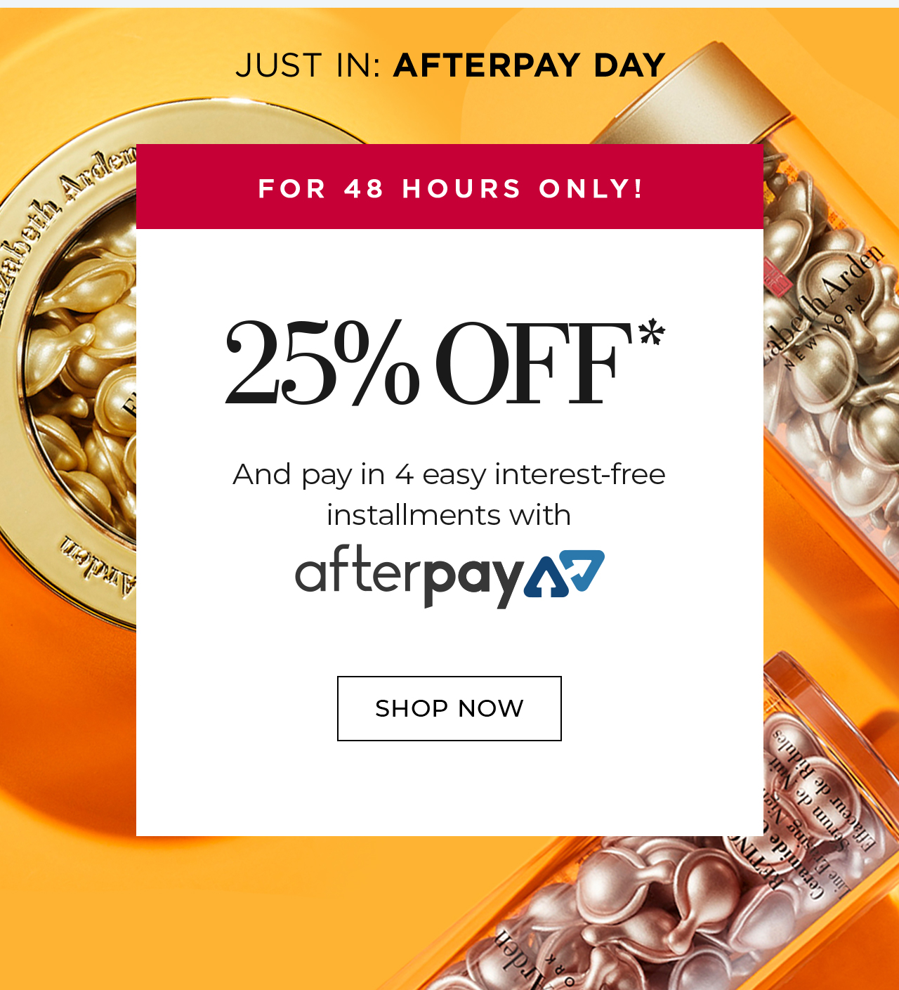 JUST IN: AFTERPAY DAY FOR 48 HOURS ONLY! 25% OFF* And pay in 4 easy interest-free  installments with afterpay SHOP NOW