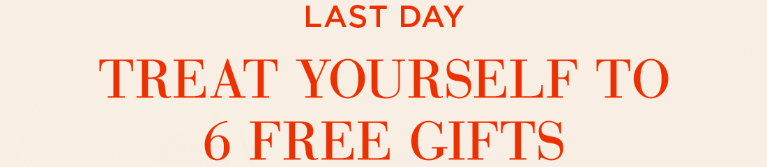 LAST DAY. TREAT YOURSELF TO 6 FREE GIFTS