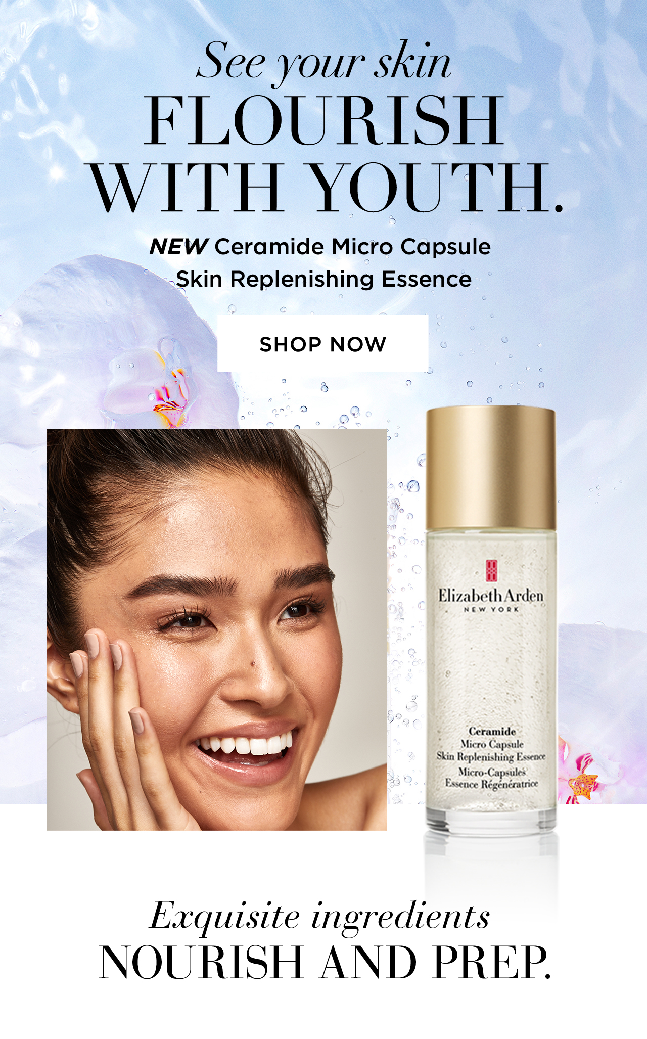 See your skin FLOURISH  WITH YOUTH.  NEW Ceramide Micro Capsule  Skin Replenishing Essence SHOP NOW Exquisite ingredients  NOURISH AND PREP
