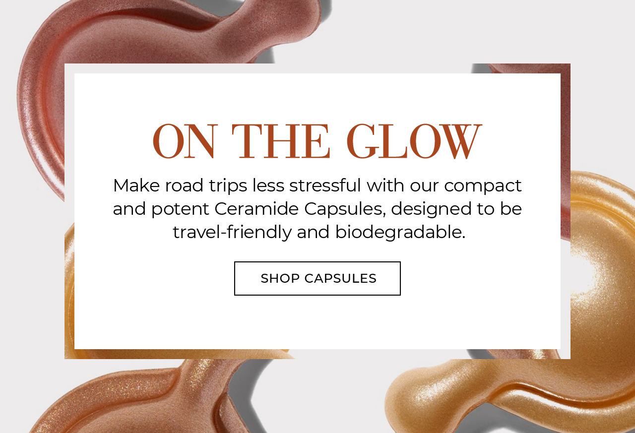 ON THE GLOW Make road trips less stressful with our compact  and potent Ceramide Capsules, designed to be  travel-friendly and biodegradable. SHOP CAPSULES