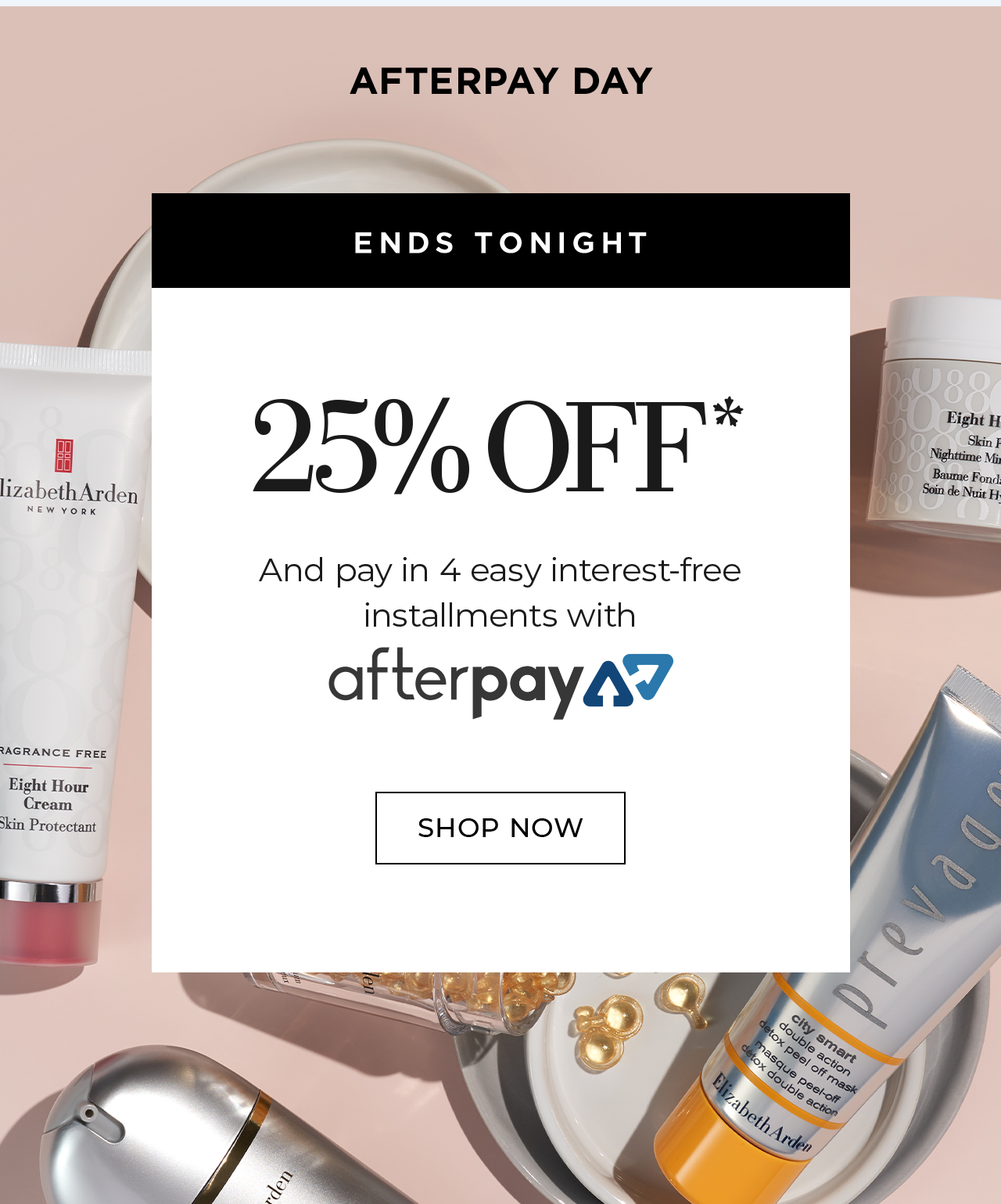 AFTERPAY DAY ENDS TONIGHT 25% OFF* And pay in 4 easy interest-free  installments with afterpay SHOP NOW