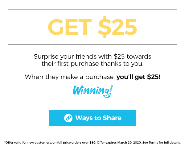 Give $25 Get $25. Surprise your friend with $25 towards their first purchase thanks to you. When they make a purchase, you'll get $25! Winning! Click here for ways to share. *offer valid for new customers, on full price orders over $80. Offer expires March 20, 2020. See terms for full details.