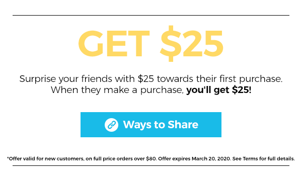 Give $25, Get $25. Surprise your friends with $25 towards their first purchase. When they make a purchase, you'' get $25! Click here for ways to share.