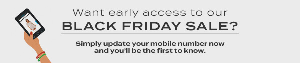 Want early access to our BLACK FRIDAY SALE? Simply update your mobile number now and you''ll be the first to know.