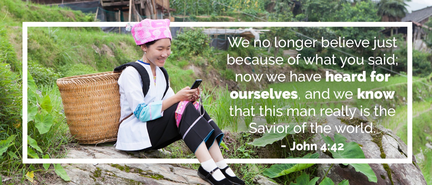 We no longer believe just because of what you said; now we have heard for ourselves, and we know that this man really is the Savior of the world. - John 4:42