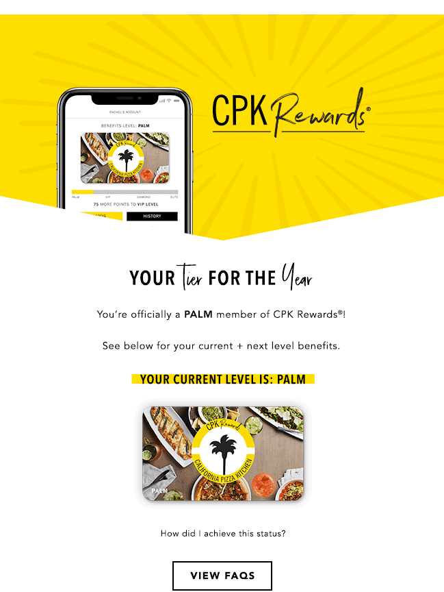 Your tier for the year! You're officially a Palm member of CPK Rewards ! See below for your current + next level benefits. Your current level is: Palm. How did I achieve this status? View FAQs here.