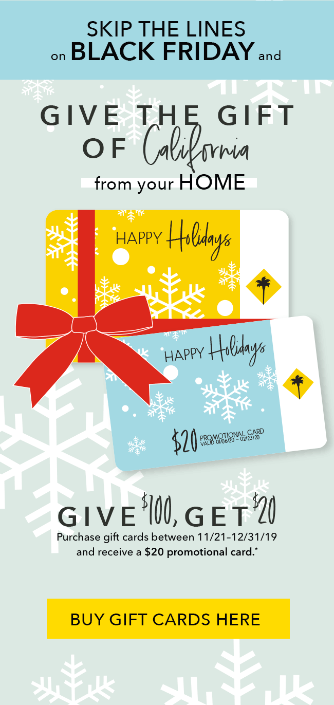 Skip the lines this Black Friday and give the gift of California from your home. Give $100, Get $20. Purchase gift cards between 11/21 - 12/31/19 and receive a $20 Promotional card.* Buy Gift Cards Here.