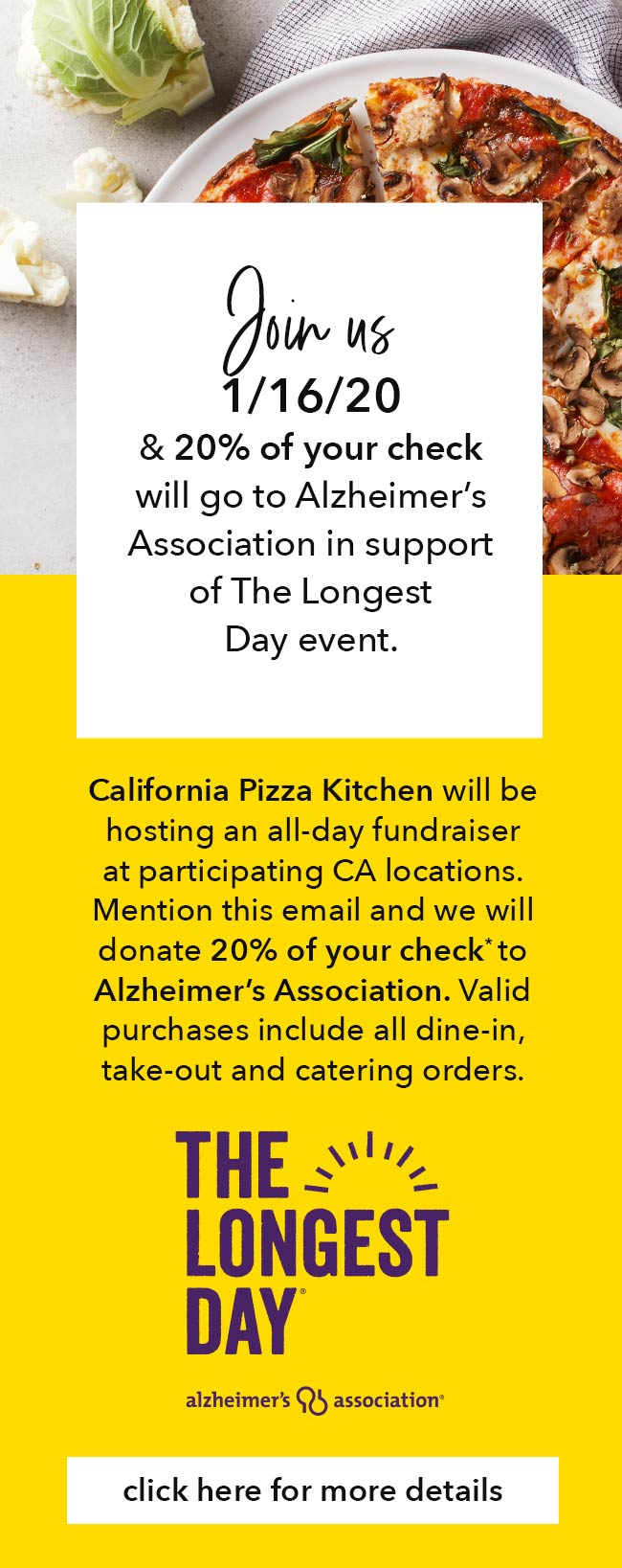 Join us 1/16/20 & 20% of your check will go to Alzheimer's Association in support of The Longest Day event. California Pizza Kitchen will be hosting an all-day fundraiser at participating CA locations. Mention this email and we will donate 20% of your check* to Alzheimer's Association. Valid purchases include all dine-in, take-out and catering orders. Click here for more details