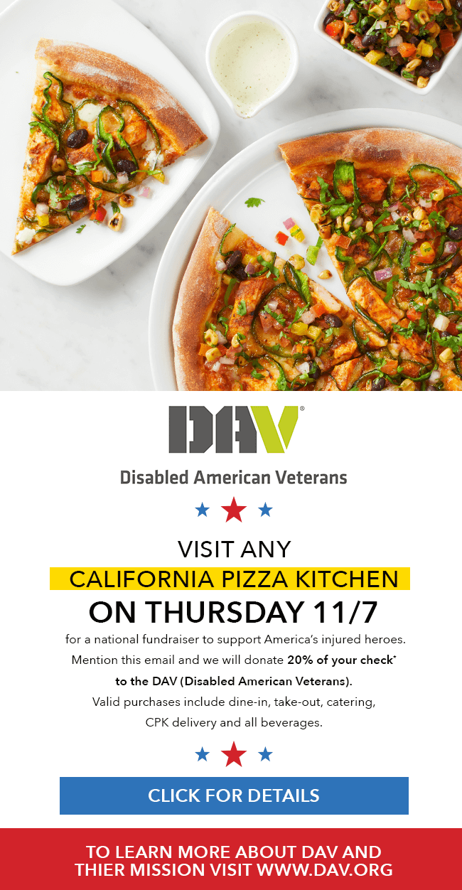DAV(Disabled American Veterans)-Visit any California Pizza Kitchen on Thursday 11/7 for a national fundraiser to support America's injured heroes. Mention this email and we will donate 20% of your check* to the DAV (Disabled American Veterans). Valid purchases include dine-in, take-out, catering, CPK delivery and all beverages. Click for details, to learn more about DAV and their mission visit www.dav.org.