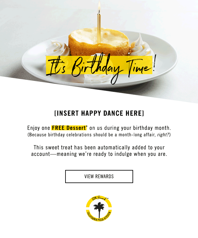 It's Birthday Time! [Insert Happy Dance Here] Enjoy one Free Dessert* on us during your birthday month. (Because birthday celebrations should be a month long affair, right?) This sweet treat was automatically added to your account - meaning we're ready to indulge when you are. Click here to view rewards!