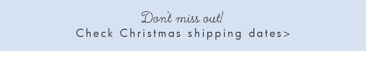 Don't miss out! Check Christmas shipping dates. 